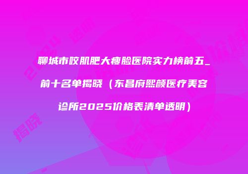 聊城市咬肌肥大瘦脸医院实力榜前五_前十名单揭晓（东昌府熙颜医疗美容诊所2025价格表清单透明）