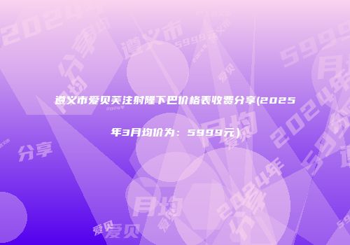遵义市爱贝芙注射隆下巴价格表收费分享(2025年3月均价为：5999元）
