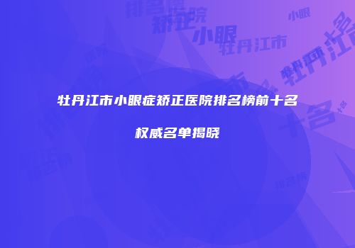 牡丹江市小眼症矫正医院排名榜前十名权威名单揭晓