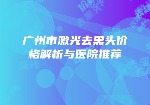 广州市激光去黑头价格解析与医院推荐