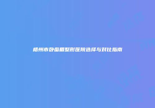 梧州市卧蚕眉整形医院选择与对比指南