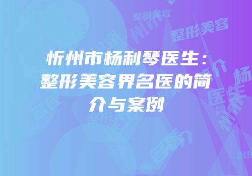 忻州市杨利琴医生：整形美容界名医的简介与案例