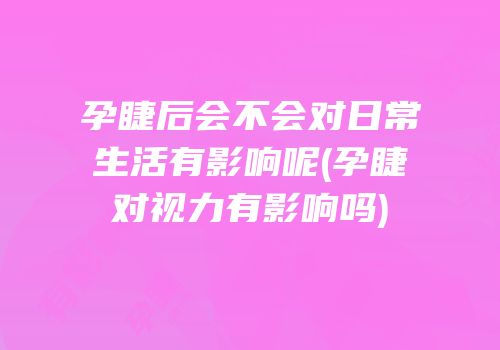 孕睫后会不会对日常生活有影响呢(孕睫对视力有影响吗)