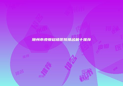 随州市皮瓣移植医院排名前十推荐