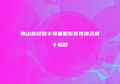 佛山玻尿酸丰耳垂整形医院排名前十揭晓