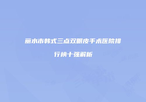 丽水市韩式三点双眼皮手术医院排行榜十强解析