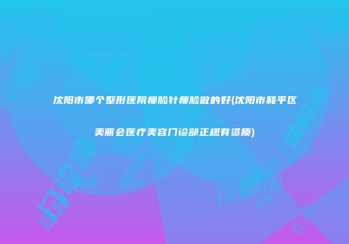 沈阳市哪个整形医院瘦脸针瘦脸做的好(沈阳市和平区美丽会医疗美容门诊部正规有资质)