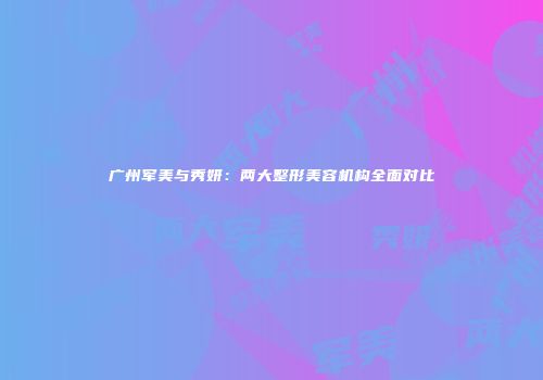 广州军美与秀妍：两大整形美容机构全面对比