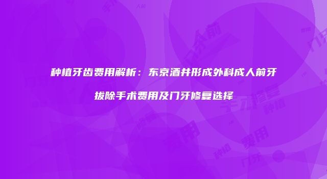 种植牙齿费用解析：东京酒井形成外科成人前牙拔除手术费用及门牙修复选择