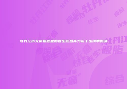 牡丹江市无痛瘦脸吸脂医生综合实力前十佳榜单揭晓