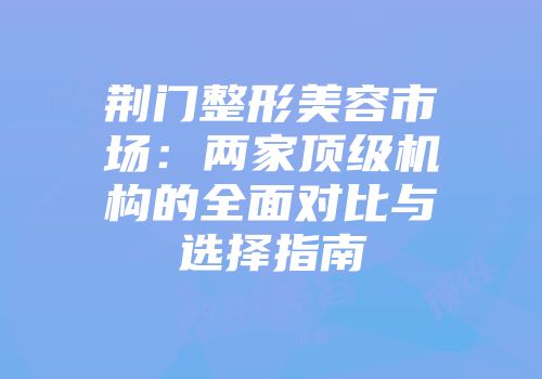 荆门整形美容市场：两家顶级机构的全面对比与选择指南