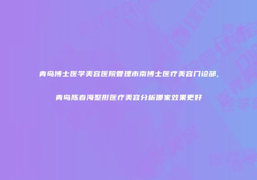 青岛博士医学美容医院管理市南博士医疗美容门诊部,青岛陈春海整形医疗美容分析哪家效果更好