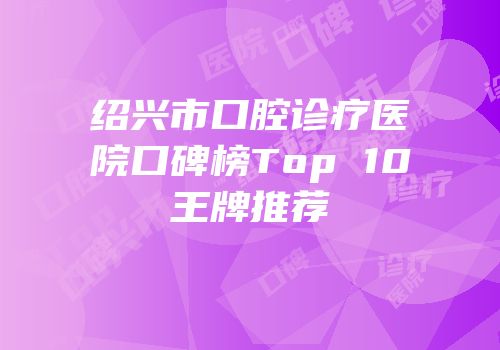 绍兴市口腔诊疗医院口碑榜Top 10王牌推荐