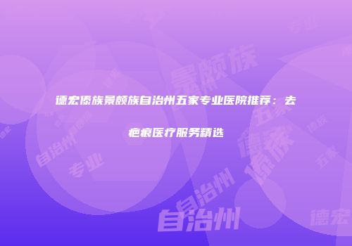 德宏傣族景颇族自治州五家专业医院推荐：去疤痕医疗服务精选