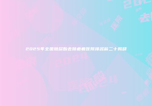 2025年全国玻尿酸去除疤痕医院排名前二十揭晓