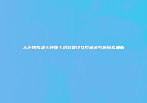 太原嫁接睫毛种睫毛术效果维持时间及影响因素解析