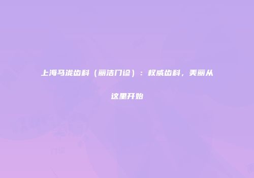 上海马泷齿科（丽洁门诊）：权威齿科，美丽从这里开始