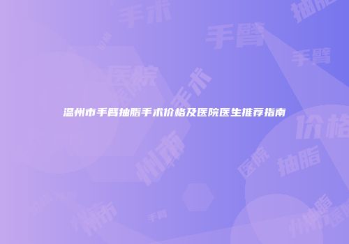 温州市手臂抽脂手术价格及医院医生推荐指南
