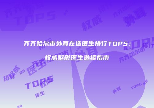 齐齐哈尔市外耳在造医生排行TOP5：权威整形医生选择指南