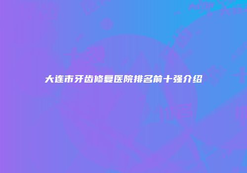 大连市牙齿修复医院排名前十强介绍