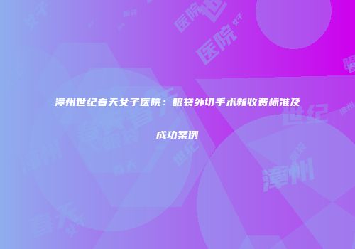 漳州世纪春天女子医院：眼袋外切手术新收费标准及成功案例