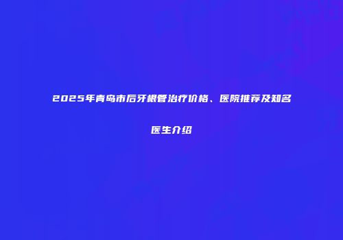 2025年青岛市后牙根管治疗价格、医院推荐及知名医生介绍