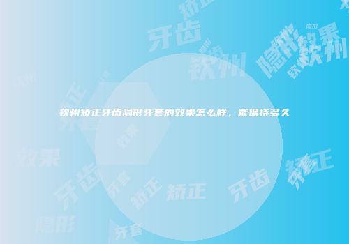 钦州矫正牙齿隐形牙套的效果怎么样，能保持多久
