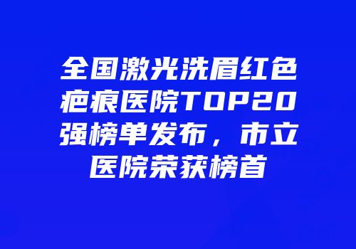 全国激光洗眉红色疤痕医院TOP20强榜单发布，市立医院荣获榜首