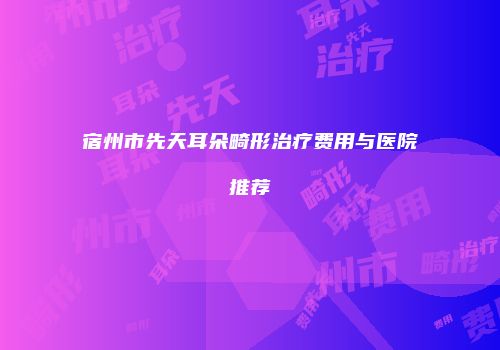 宿州市先天耳朵畸形治疗费用与医院推荐