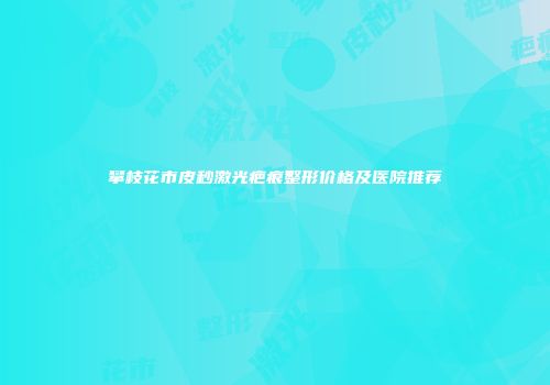 攀枝花市皮秒激光疤痕整形价格及医院推荐
