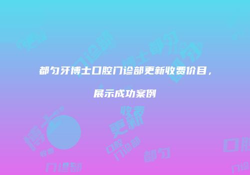 都匀牙博士口腔门诊部更新收费价目，展示成功案例