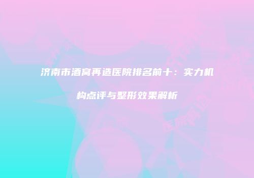 济南市酒窝再造医院排名前十：实力机构点评与整形效果解析