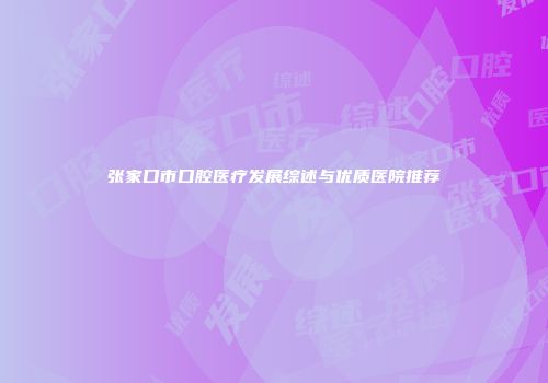 张家口市口腔医疗发展综述与优质医院推荐