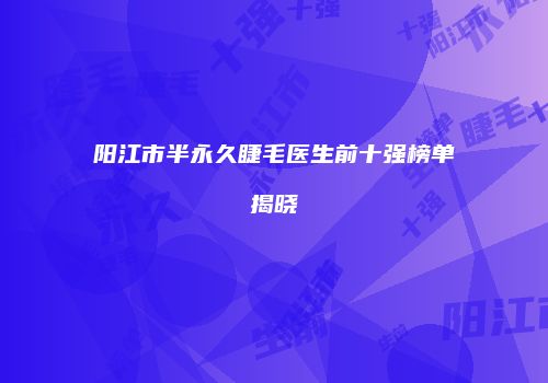 阳江市半永久睫毛医生前十强榜单揭晓