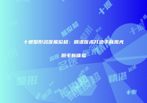 十堰整形名医熊俊超：精湛医术打造手臂激光脱毛新体验