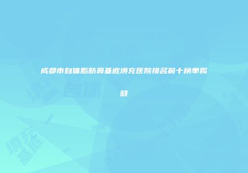 成都市自体脂肪鼻基底填充医院排名前十榜单揭晓