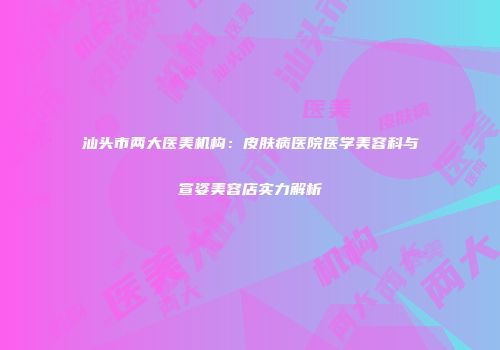 汕头市两大医美机构：皮肤病医院医学美容科与宣姿美容店实力解析