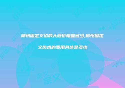 柳州固定义齿的大概价格是多少,柳州固定义齿术的费用具体是多少