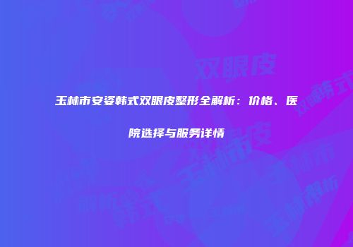 玉林市安姿韩式双眼皮整形全解析：价格、医院选择与服务详情