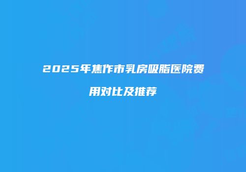 2025年焦作市乳房吸脂医院费用对比及推荐