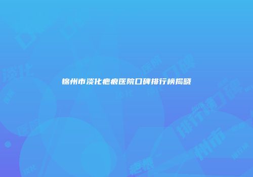 锦州市淡化疤痕医院口碑排行榜揭晓