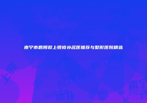 南宁市唇腭裂上颚修补名医推荐与整形医院精选