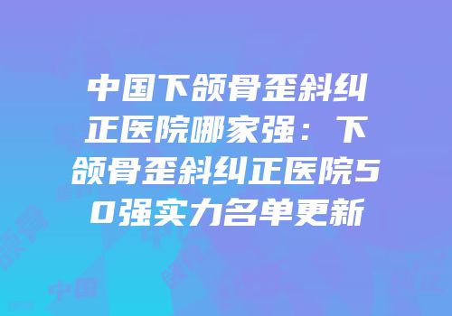 中国下颌骨歪斜纠正医院哪家强：下颌骨歪斜纠正医院50强实力名单更新