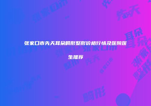 张家口市先天耳朵畸形整形价格行情及医院医生推荐