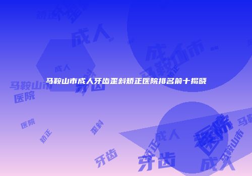 马鞍山市成人牙齿歪斜矫正医院排名前十揭晓