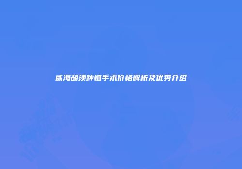 威海胡须种植手术价格解析及优势介绍