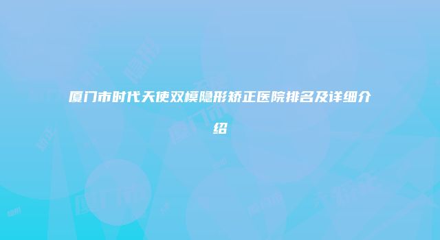 厦门市时代天使双模隐形矫正医院排名及详细介绍