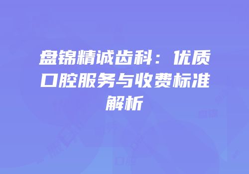 盘锦精诚齿科：优质口腔服务与收费标准解析