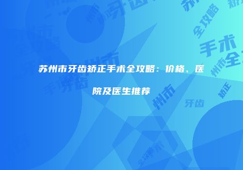 苏州市牙齿矫正手术全攻略：价格、医院及医生推荐