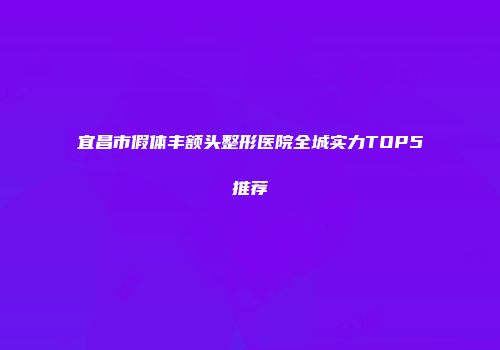 宜昌市假体丰额头整形医院全城实力TOP5推荐